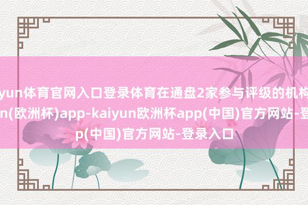 开yun体育官网入口登录体育在通盘2家参与评级的机构中-kaiyun(欧洲杯)app-kaiyun欧洲杯app(中国)官方网站-登录入口