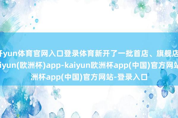 开yun体育官网入口登录体育新开了一批首店、旗舰店、看法店-kaiyun(欧洲杯)app-kaiyun欧洲杯app(中国)官方网站-登录入口