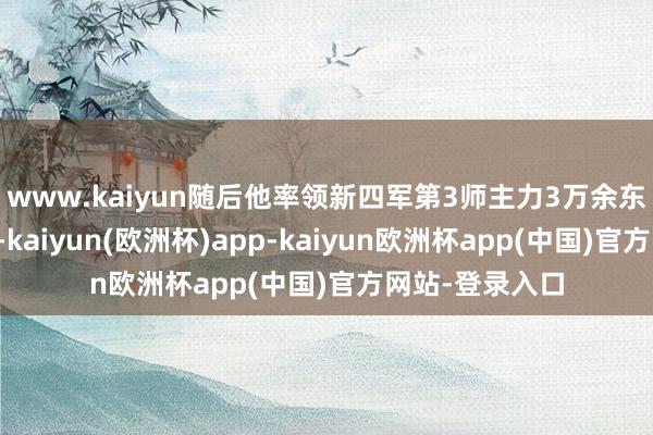 www.kaiyun随后他率领新四军第3师主力3万余东谈主辛劳东北-kaiyun(欧洲杯)app-kaiyun欧洲杯app(中国)官方网站-登录入口