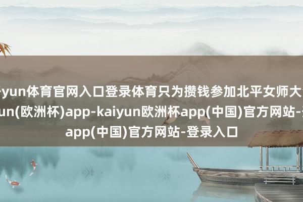 开yun体育官网入口登录体育只为攒钱参加北平女师大深造-kaiyun(欧洲杯)app-kaiyun欧洲杯app(中国)官方网站-登录入口