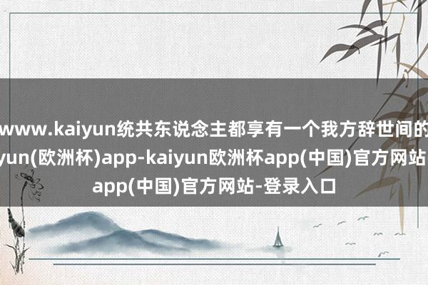 www.kaiyun统共东说念主都享有一个我方辞世间的位置-kaiyun(欧洲杯)app-kaiyun欧洲杯app(中国)官方网站-登录入口