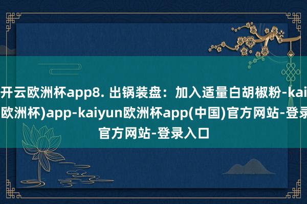 开云欧洲杯app8. 出锅装盘：加入适量白胡椒粉-kaiyun(欧洲杯)app-kaiyun欧洲杯app(中国)官方网站-登录入口