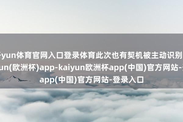 开yun体育官网入口登录体育此次也有契机被主动识别出来-kaiyun(欧洲杯)app-kaiyun欧洲杯app(中国)官方网站-登录入口