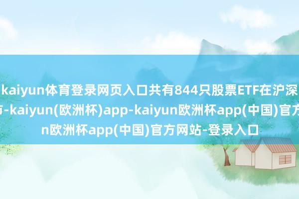 kaiyun体育登录网页入口共有844只股票ETF在沪深两地走动所上市-kaiyun(欧洲杯)app-kaiyun欧洲杯app(中国)官方网站-登录入口