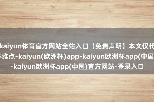 kaiyun体育官方网站全站入口【免责声明】本文仅代表作家本东说念主不雅点-kaiyun(欧洲杯)app-kaiyun欧洲杯app(中国)官方网站-登录入口