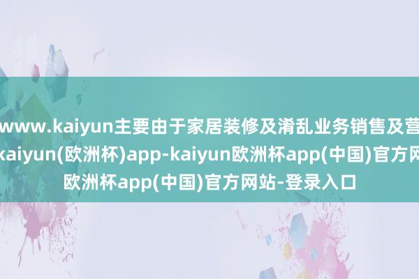 www.kaiyun主要由于家居装修及淆乱业务销售及营销用度增多-kaiyun(欧洲杯)app-kaiyun欧洲杯app(中国)官方网站-登录入口