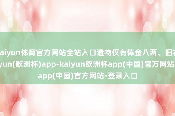 kaiyun体育官方网站全站入口遗物仅有俸金八两、旧衣数件-kaiyun(欧洲杯)app-kaiyun欧洲杯app(中国)官方网站-登录入口