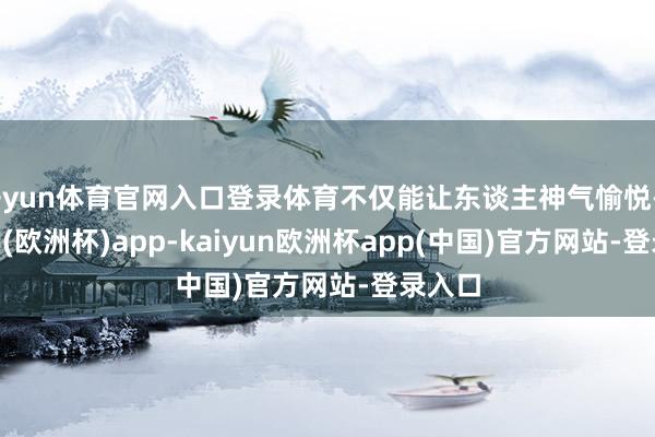 开yun体育官网入口登录体育不仅能让东谈主神气愉悦-kaiyun(欧洲杯)app-kaiyun欧洲杯app(中国)官方网站-登录入口