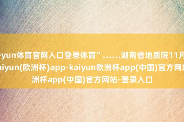 开yun体育官网入口登录体育”……湖南省地质院11月21日通知-kaiyun(欧洲杯)app-kaiyun欧洲杯app(中国)官方网站-登录入口