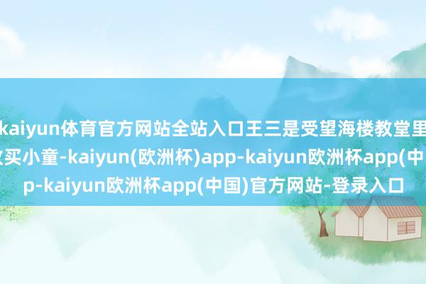 kaiyun体育官方网站全站入口王三是受望海楼教堂里洋教士的诱导颠倒收买小童-kaiyun(欧洲杯)app-kaiyun欧洲杯app(中国)官方网站-登录入口