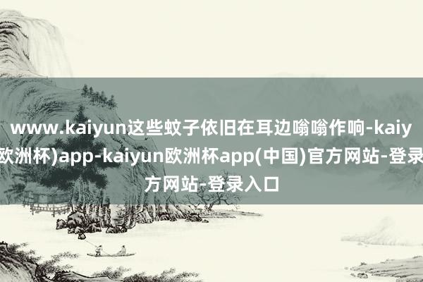 www.kaiyun这些蚊子依旧在耳边嗡嗡作响-kaiyun(欧洲杯)app-kaiyun欧洲杯app(中国)官方网站-登录入口