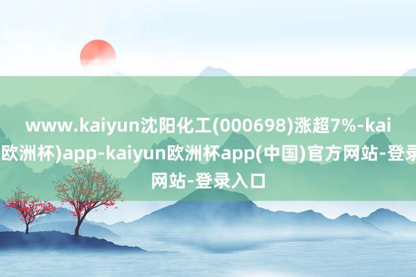 www.kaiyun沈阳化工(000698)涨超7%-kaiyun(欧洲杯)app-kaiyun欧洲杯app(中国)官方网站-登录入口