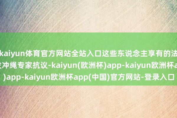 kaiyun体育官方网站全站入口这些东说念主享有的法外特权曾一次次激发冲绳专家抗议-kaiyun(欧洲杯)app-kaiyun欧洲杯app(中国)官方网站-登录入口