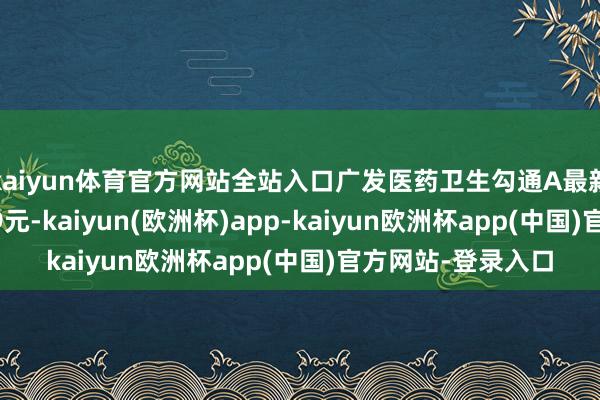 kaiyun体育官方网站全站入口广发医药卫生勾通A最新单元净值为0.779元-kaiyun(欧洲杯)app-kaiyun欧洲杯app(中国)官方网站-登录入口