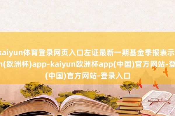 kaiyun体育登录网页入口左证最新一期基金季报表示-kaiyun(欧洲杯)app-kaiyun欧洲杯app(中国)官方网站-登录入口