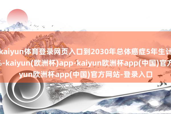 kaiyun体育登录网页入口到2030年总体癌症5年生计率不低于46.6%-kaiyun(欧洲杯)app-kaiyun欧洲杯app(中国)官方网站-登录入口