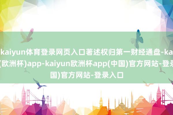 kaiyun体育登录网页入口著述权归第一财经通盘-kaiyun(欧洲杯)app-kaiyun欧洲杯app(中国)官方网站-登录入口