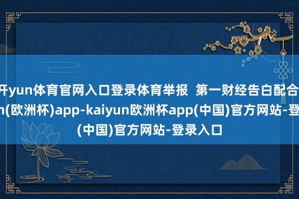 开yun体育官网入口登录体育举报  第一财经告白配合-kaiyun(欧洲杯)app-kaiyun欧洲杯app(中国)官方网站-登录入口