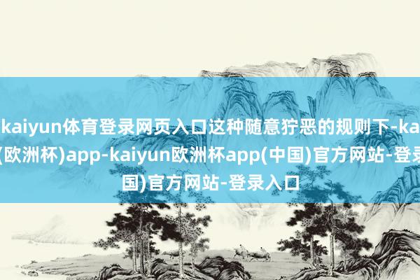 kaiyun体育登录网页入口这种随意狞恶的规则下-kaiyun(欧洲杯)app-kaiyun欧洲杯app(中国)官方网站-登录入口