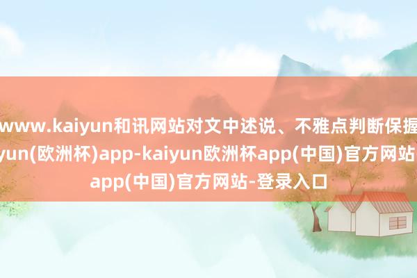 www.kaiyun和讯网站对文中述说、不雅点判断保握中立-kaiyun(欧洲杯)app-kaiyun欧洲杯app(中国)官方网站-登录入口