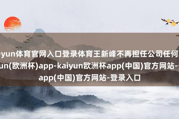 开yun体育官网入口登录体育王新峰不再担任公司任何职务-kaiyun(欧洲杯)app-kaiyun欧洲杯app(中国)官方网站-登录入口