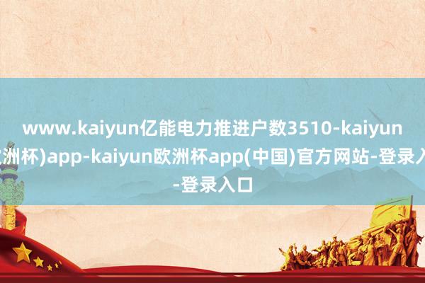 www.kaiyun亿能电力推进户数3510-kaiyun(欧洲杯)app-kaiyun欧洲杯app(中国)官方网站-登录入口