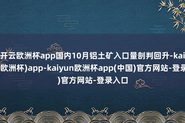 开云欧洲杯app国内10月铝土矿入口量剖判回升-kaiyun(欧洲杯)app-kaiyun欧洲杯app(中国)官方网站-登录入口