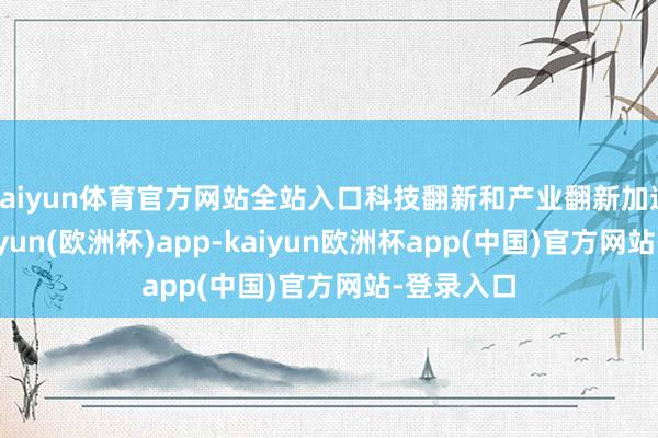 kaiyun体育官方网站全站入口科技翻新和产业翻新加速会通-kaiyun(欧洲杯)app-kaiyun欧洲杯app(中国)官方网站-登录入口