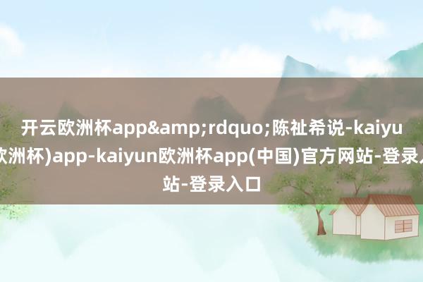 开云欧洲杯app&rdquo;陈祉希说-kaiyun(欧洲杯)app-kaiyun欧洲杯app(中国)官方网站-登录入口