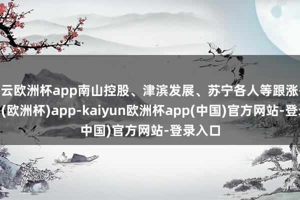 开云欧洲杯app南山控股、津滨发展、苏宁各人等跟涨-kaiyun(欧洲杯)app-kaiyun欧洲杯app(中国)官方网站-登录入口