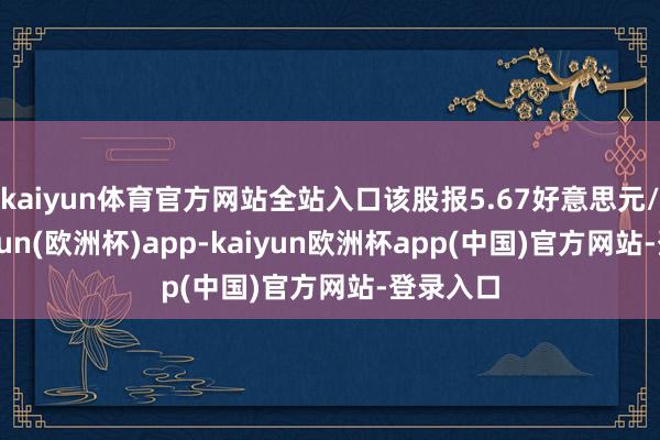 kaiyun体育官方网站全站入口该股报5.67好意思元/股-kaiyun(欧洲杯)app-kaiyun欧洲杯app(中国)官方网站-登录入口