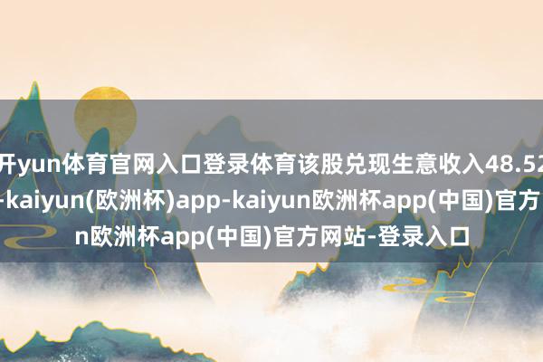 开yun体育官网入口登录体育该股兑现生意收入48.52百万好意思元-kaiyun(欧洲杯)app-kaiyun欧洲杯app(中国)官方网站-登录入口