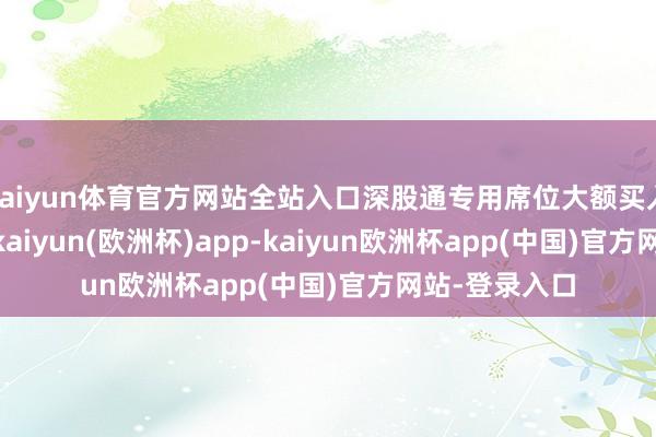 kaiyun体育官方网站全站入口深股通专用席位大额买入1.017亿元-kaiyun(欧洲杯)app-kaiyun欧洲杯app(中国)官方网站-登录入口