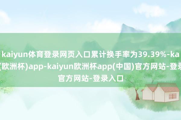 kaiyun体育登录网页入口累计换手率为39.39%-kaiyun(欧洲杯)app-kaiyun欧洲杯app(中国)官方网站-登录入口