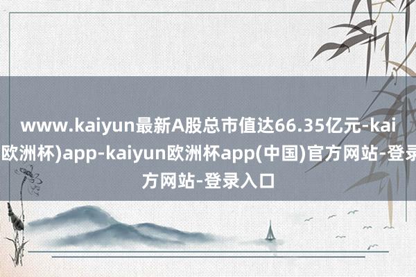 www.kaiyun最新A股总市值达66.35亿元-kaiyun(欧洲杯)app-kaiyun欧洲杯app(中国)官方网站-登录入口