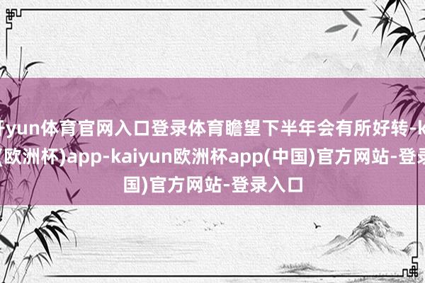 开yun体育官网入口登录体育瞻望下半年会有所好转-kaiyun(欧洲杯)app-kaiyun欧洲杯app(中国)官方网站-登录入口