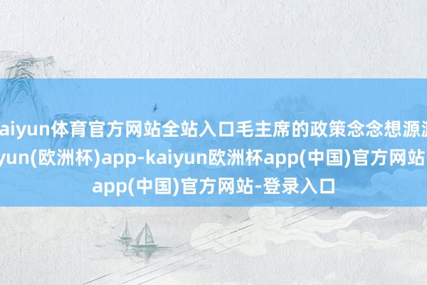 kaiyun体育官方网站全站入口毛主席的政策念念想源源而来-kaiyun(欧洲杯)app-kaiyun欧洲杯app(中国)官方网站-登录入口