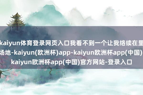 kaiyun体育登录网页入口我看不到一个让我络续在里面从事这种处事的场地-kaiyun(欧洲杯)app-kaiyun欧洲杯app(中国)官方网站-登录入口