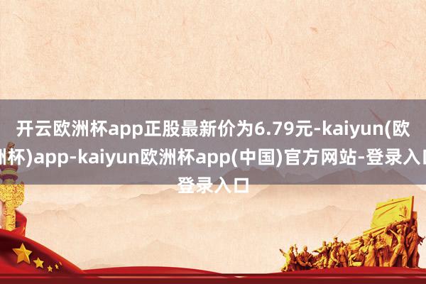 开云欧洲杯app正股最新价为6.79元-kaiyun(欧洲杯)app-kaiyun欧洲杯app(中国)官方网站-登录入口