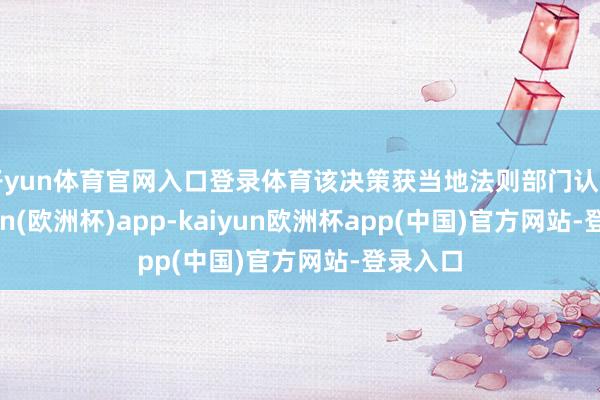 开yun体育官网入口登录体育该决策获当地法则部门认同-kaiyun(欧洲杯)app-kaiyun欧洲杯app(中国)官方网站-登录入口