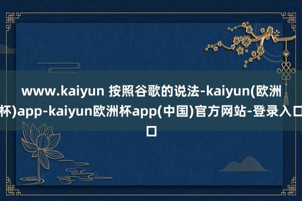 www.kaiyun 　　按照谷歌的说法-kaiyun(欧洲杯)app-kaiyun欧洲杯app(中国)官方网站-登录入口