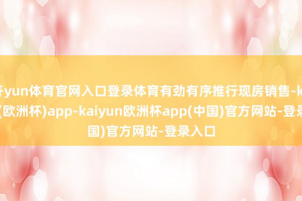 开yun体育官网入口登录体育有劲有序推行现房销售-kaiyun(欧洲杯)app-kaiyun欧洲杯app(中国)官方网站-登录入口