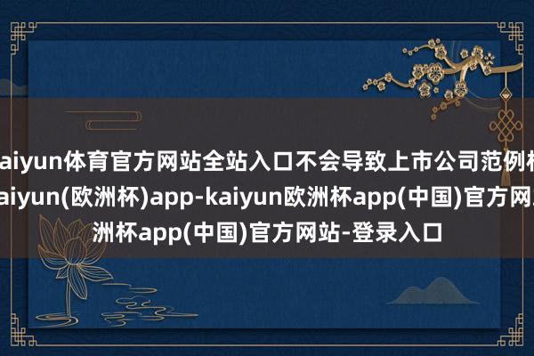 kaiyun体育官方网站全站入口不会导致上市公司范例权发生变化-kaiyun(欧洲杯)app-kaiyun欧洲杯app(中国)官方网站-登录入口