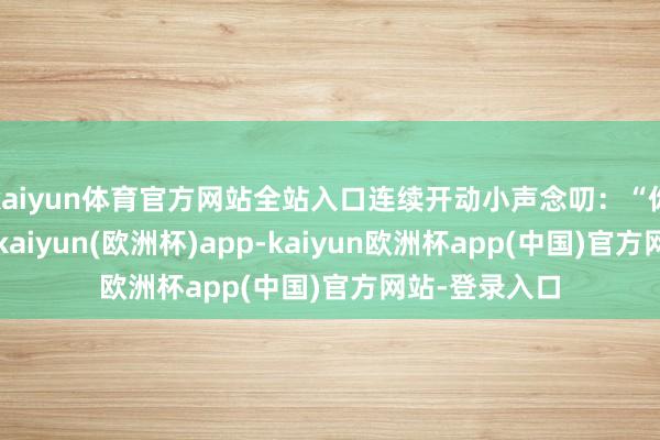 kaiyun体育官方网站全站入口连续开动小声念叨：“你果真是疯了-kaiyun(欧洲杯)app-kaiyun欧洲杯app(中国)官方网站-登录入口