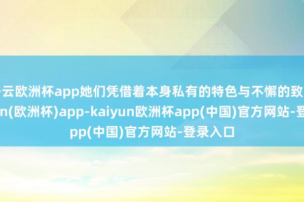 开云欧洲杯app她们凭借着本身私有的特色与不懈的致力-kaiyun(欧洲杯)app-kaiyun欧洲杯app(中国)官方网站-登录入口