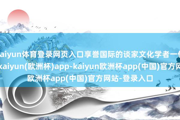 kaiyun体育登录网页入口享誉国际的谈家文化学者一位将兴我中华-kaiyun(欧洲杯)app-kaiyun欧洲杯app(中国)官方网站-登录入口