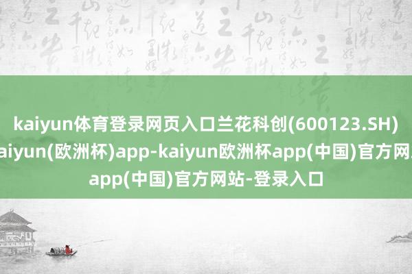 kaiyun体育登录网页入口兰花科创(600123.SH)发布公告-kaiyun(欧洲杯)app-kaiyun欧洲杯app(中国)官方网站-登录入口