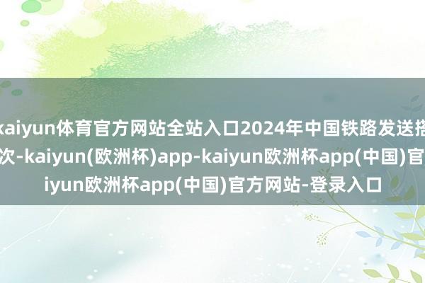 kaiyun体育官方网站全站入口2024年中国铁路发送搭客40.8亿东谈主次-kaiyun(欧洲杯)app-kaiyun欧洲杯app(中国)官方网站-登录入口