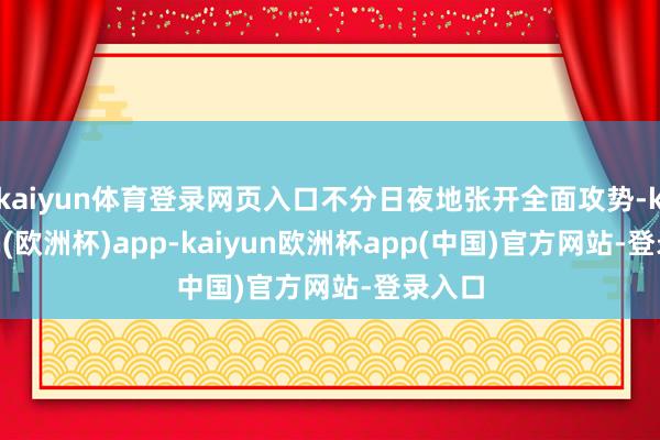 kaiyun体育登录网页入口不分日夜地张开全面攻势-kaiyun(欧洲杯)app-kaiyun欧洲杯app(中国)官方网站-登录入口