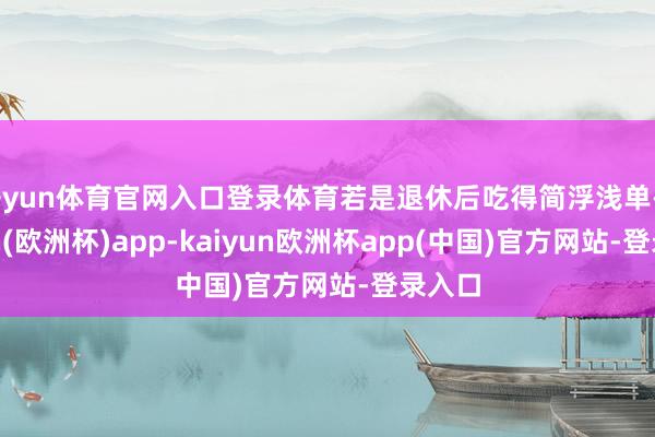 开yun体育官网入口登录体育若是退休后吃得简浮浅单-kaiyun(欧洲杯)app-kaiyun欧洲杯app(中国)官方网站-登录入口